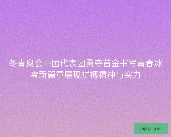 冬青奥会中国代表团勇夺首金书写青春冰雪新篇章展现拼搏精神与实力