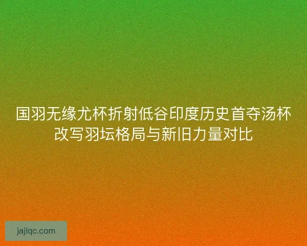 国羽无缘尤杯折射低谷印度历史首夺汤杯改写羽坛格局与新旧力量对比
