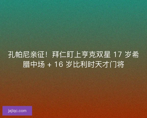孔帕尼亲征！拜仁盯上亨克双星 17 岁希腊中场 + 16 岁比利时天才门将