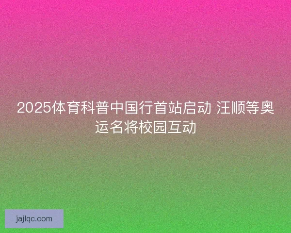 2025体育科普中国行首站启动 汪顺等奥运名将校园互动