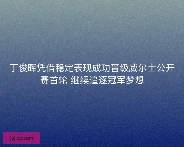 丁俊晖凭借稳定表现成功晋级威尔士公开赛首轮 继续追逐冠军梦想