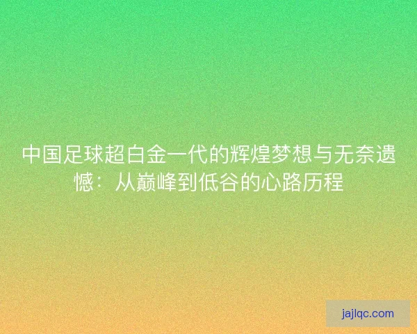 中国足球超白金一代的辉煌梦想与无奈遗憾：从巅峰到低谷的心路历程