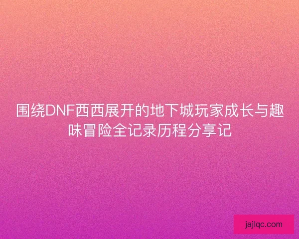 围绕DNF西西展开的地下城玩家成长与趣味冒险全记录历程分享记