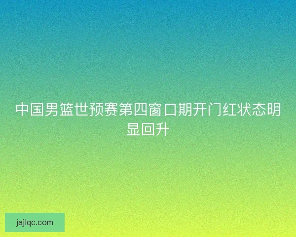 中国男篮世预赛第四窗口期开门红状态明显回升
