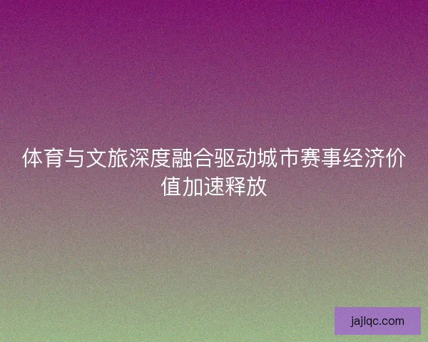 体育与文旅深度融合驱动城市赛事经济价值加速释放