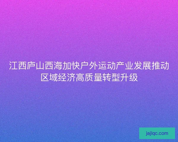 江西庐山西海加快户外运动产业发展推动区域经济高质量转型升级