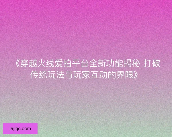 《穿越火线爱拍平台全新功能揭秘 打破传统玩法与玩家互动的界限》