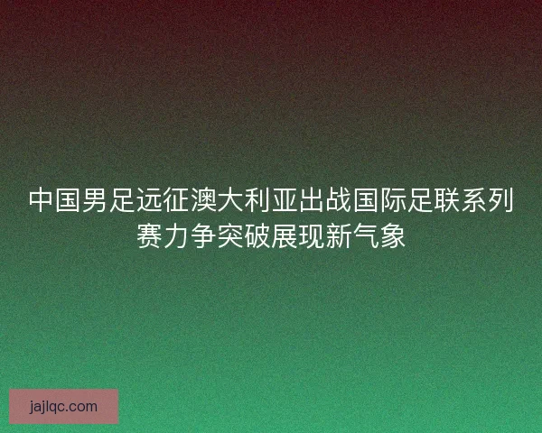 中国男足远征澳大利亚出战国际足联系列赛力争突破展现新气象