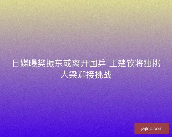 日媒曝樊振东或离开国乒 王楚钦将独挑大梁迎接挑战