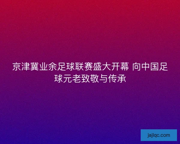 京津冀业余足球联赛盛大开幕 向中国足球元老致敬与传承