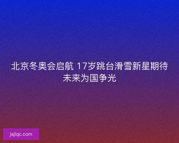 北京冬奥会启航 17岁跳台滑雪新星期待未来为国争光