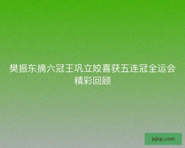 樊振东摘六冠王巩立姣喜获五连冠全运会精彩回顾