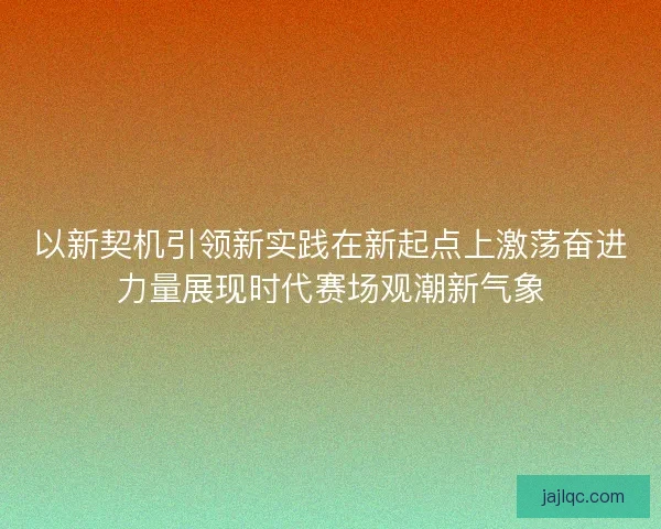 以新契机引领新实践在新起点上激荡奋进力量展现时代赛场观潮新气象