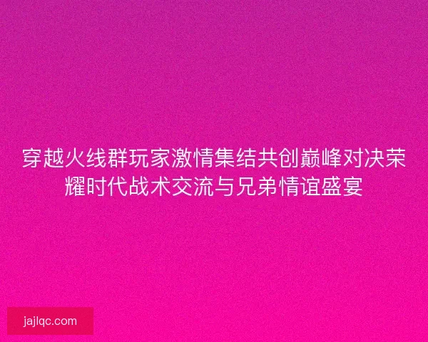 穿越火线群玩家激情集结共创巅峰对决荣耀时代战术交流与兄弟情谊盛宴