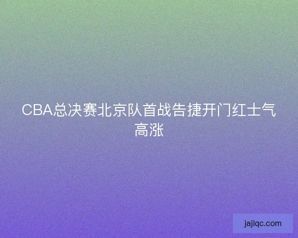 CBA总决赛北京队首战告捷开门红士气高涨