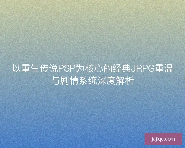 以重生传说PSP为核心的经典JRPG重温与剧情系统深度解析