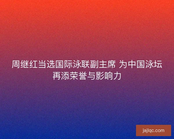 周继红当选国际泳联副主席 为中国泳坛再添荣誉与影响力