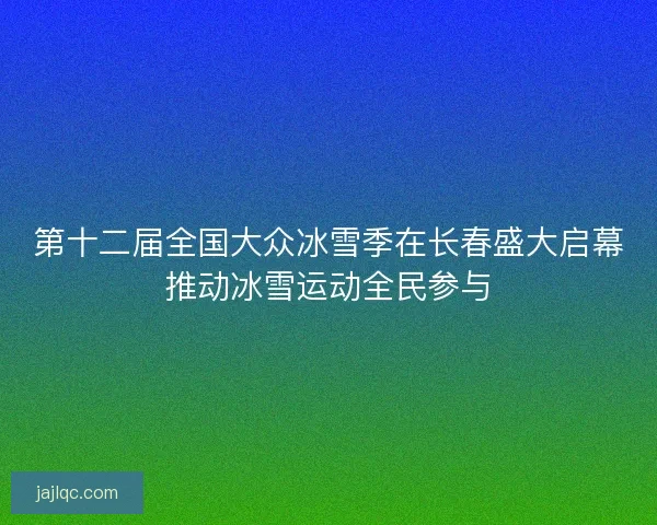 第十二届全国大众冰雪季在长春盛大启幕推动冰雪运动全民参与
