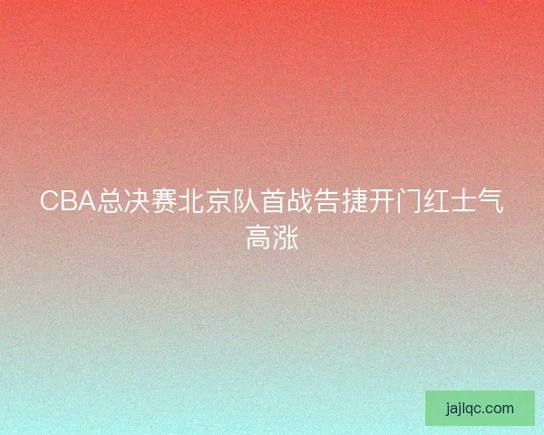 CBA总决赛北京队首战告捷开门红士气高涨