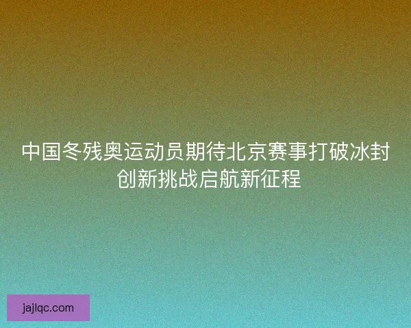 中国冬残奥运动员期待北京赛事打破冰封 创新挑战启航新征程