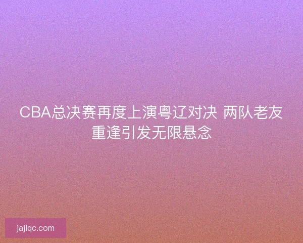 CBA总决赛再度上演粤辽对决 两队老友重逢引发无限悬念