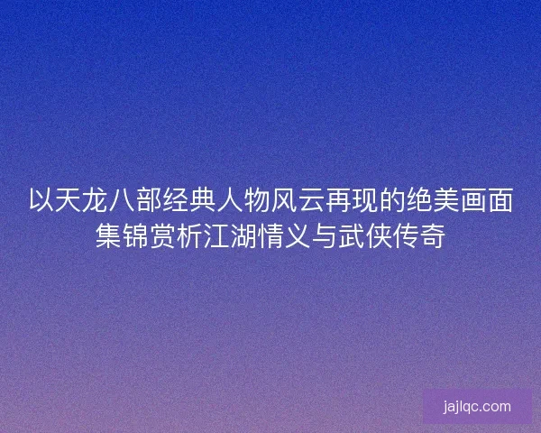 以天龙八部经典人物风云再现的绝美画面集锦赏析江湖情义与武侠传奇