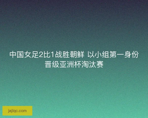 中国女足2比1战胜朝鲜 以小组第一身份晋级亚洲杯淘汰赛