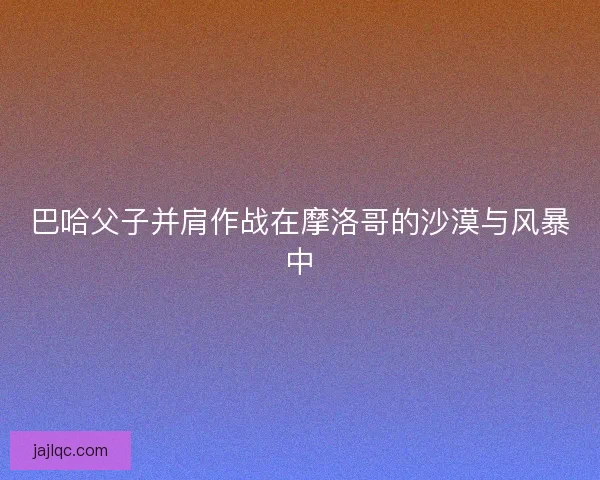 巴哈父子并肩作战在摩洛哥的沙漠与风暴中
