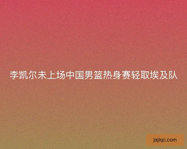 李凯尔未上场中国男篮热身赛轻取埃及队