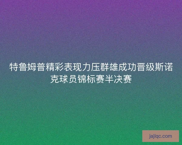 特鲁姆普精彩表现力压群雄成功晋级斯诺克球员锦标赛半决赛