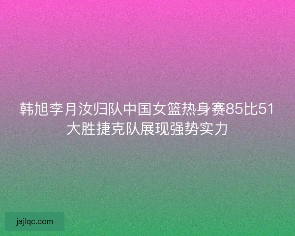 韩旭李月汝归队中国女篮热身赛85比51大胜捷克队展现强势实力