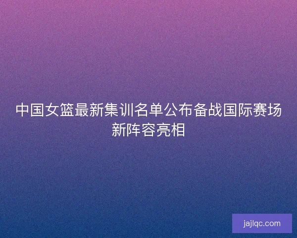 中国女篮最新集训名单公布备战国际赛场新阵容亮相