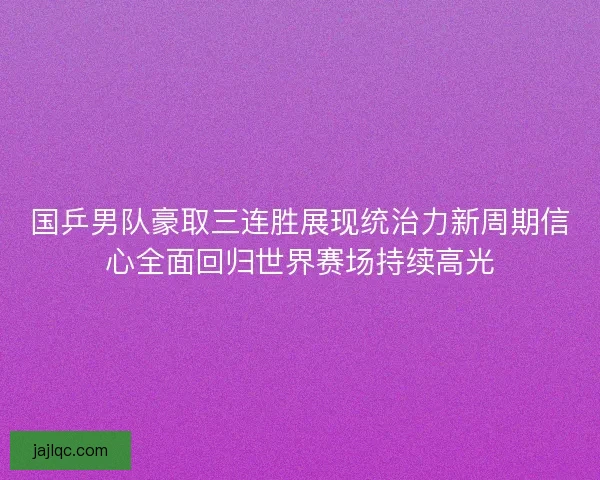 国乒男队豪取三连胜展现统治力新周期信心全面回归世界赛场持续高光