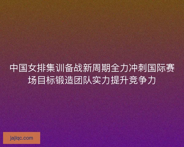 中国女排集训备战新周期全力冲刺国际赛场目标锻造团队实力提升竞争力